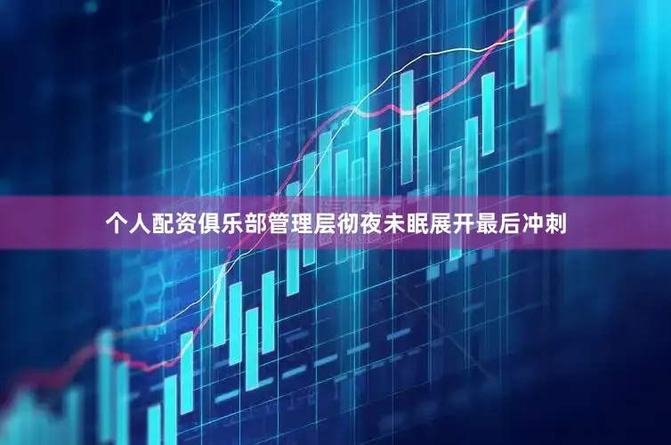 个人配资俱乐部管理层彻夜未眠展开最后冲刺
