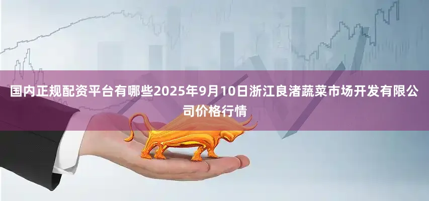国内正规配资平台有哪些2025年9月10日浙江良渚蔬菜市场开发有限公司价格行情